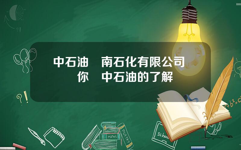 中石油雲南石化有限公司 談談你對中石油的了解